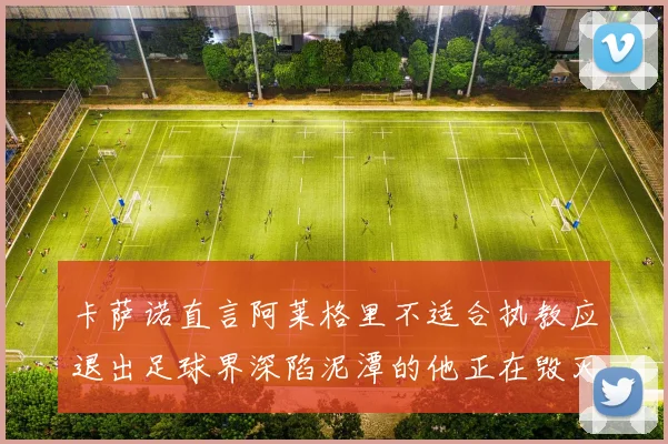 卡萨诺直言阿莱格里不适合执教应退出足球界深陷泥潭的他正在毁灭足球魅力