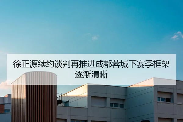 徐正源续约谈判再推进成都蓉城下赛季框架逐渐清晰